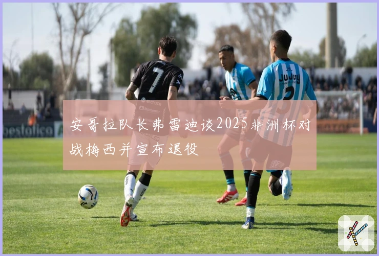 安哥拉队长弗雷迪谈2025非洲杯对战梅西并宣布退役