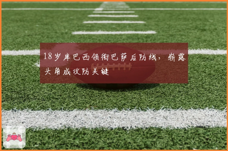 18岁库巴西领衔巴萨后防线，崭露头角成攻防关键