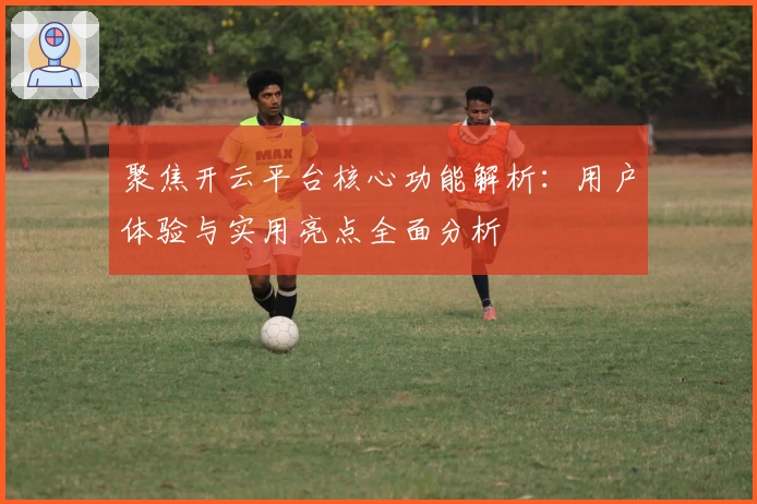 聚焦开云平台核心功能解析：用户体验与实用亮点全面分析