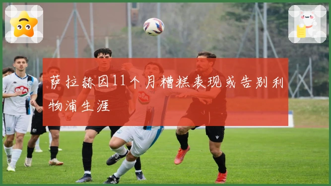 萨拉赫因11个月糟糕表现或告别利物浦生涯