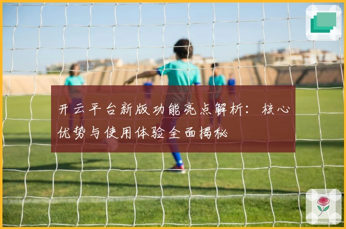 开云平台新版功能亮点解析：核心优势与使用体验全面揭秘