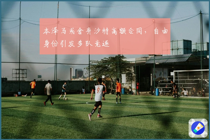 本泽马或舍弃沙特高额合同，自由身份引发多队竞逐