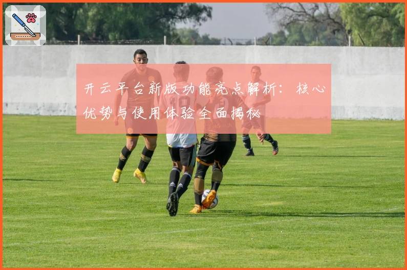 开云平台新版功能亮点解析：核心优势与使用体验全面揭秘