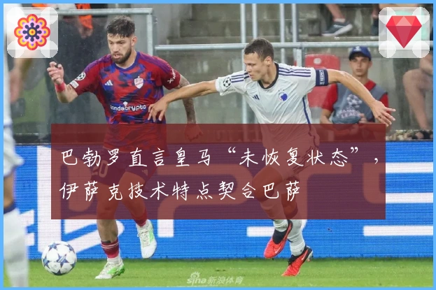巴勃罗直言皇马“未恢复状态”，伊萨克技术特点契合巴萨