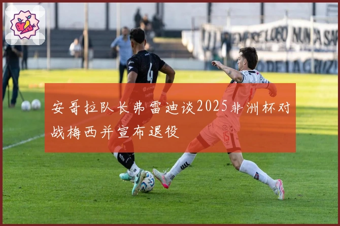 安哥拉队长弗雷迪谈2025非洲杯对战梅西并宣布退役