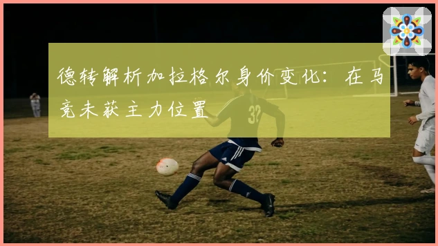 德转解析加拉格尔身价变化：在马竞未获主力位置