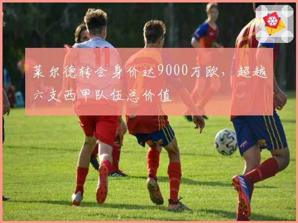 莱尔德转会身价达9000万欧，超越六支西甲队伍总价值