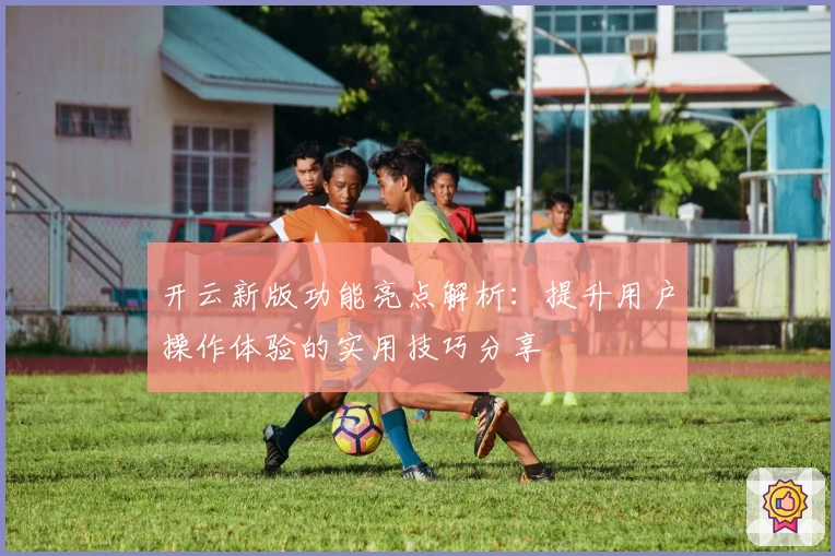 开云新版功能亮点解析:提升用户操作体验的实用技巧分享