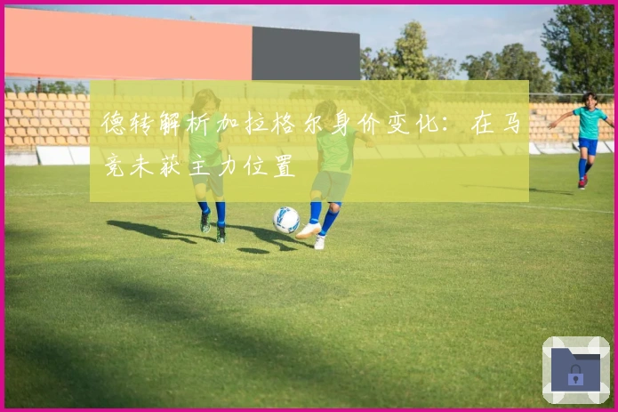 德转解析加拉格尔身价变化：在马竞未获主力位置