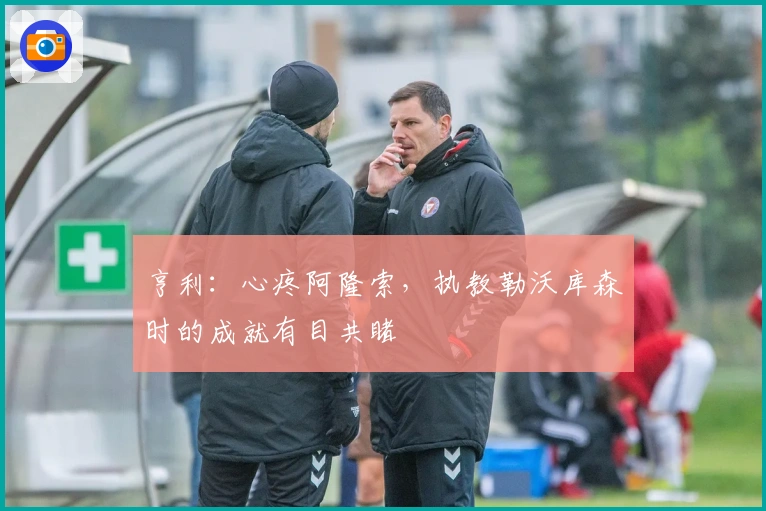 亨利：心疼阿隆索，执教勒沃库森时的成就有目共睹