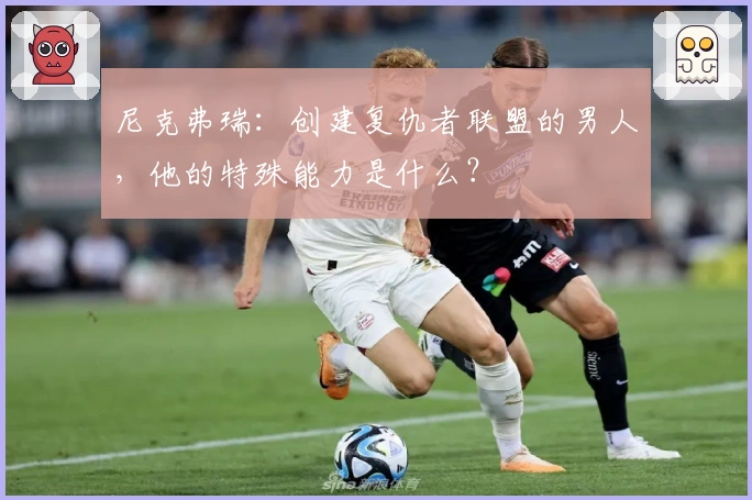 尼克弗瑞：创建复仇者联盟的男人，他的特殊能力是什么？