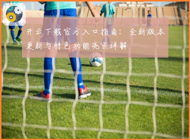 开云下载官方入口指南：全新版本更新与特色功能亮点详解