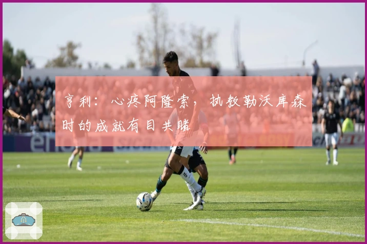 亨利：心疼阿隆索，执教勒沃库森时的成就有目共睹